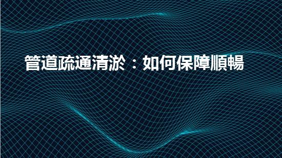 管道疏通清淤：如何保障順暢的供水排水系統(tǒng)？